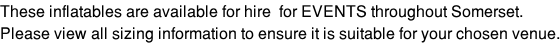 These inflatables are available for hire  for EVENTS throughout Somerset.  Please view all sizing information to ensure it is suitable for your chosen venue.